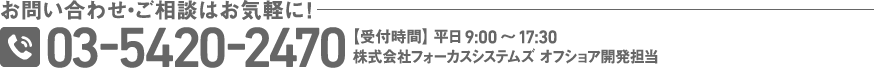 お問い合わせ・ご相談はお気軽に！ 03-5420-2470 【受付時間】 平日9:00～17:30 株式会社フォーカスシステムズ オフショア開発担当