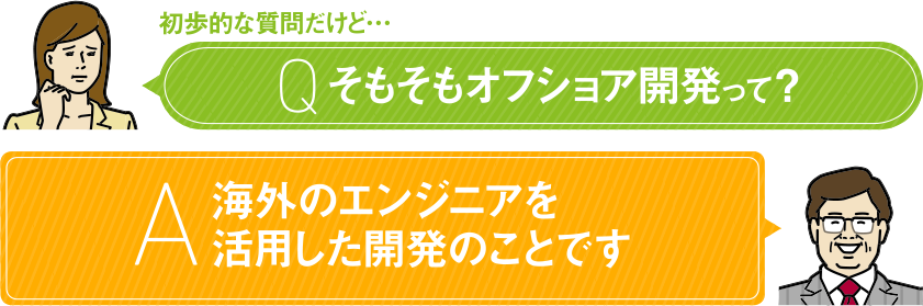 初歩的な質問だけど… Q そもそもオフショア開発って？ A 海外のエンジニアを活用した開発のことです