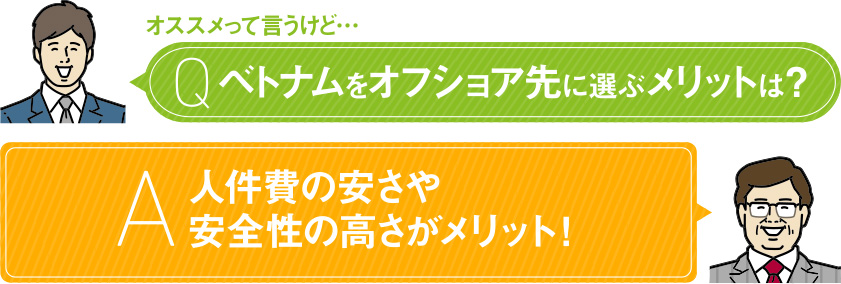 オススメって言うけど… Q ベトナムをオフショア先に選ぶメリットは？ A 人件費の安さや安全性の高さがメリット！