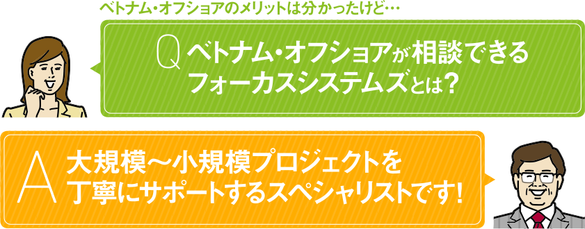 ベトナム・オフショアのメリットは分かったけど… Q ベトナム・オフショアが相談できるフォーカスシステムズとは？ A 大規模〜小規模プロジェクトを丁寧にサポートするスペシャリストです！