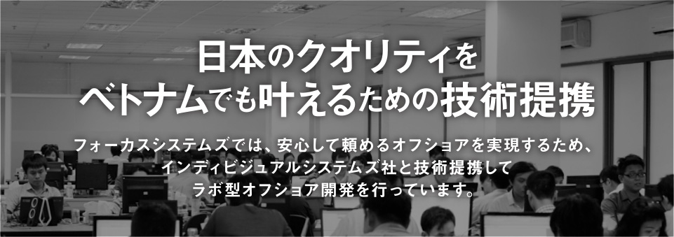 日本のクオリティをベトナムでも叶えるための技術提携 フォーカスシステムズでは、安心して頼めるオフショアを実現するため、インディビジュアルシステムズ社と技術提携してラボ型オフショア開発を行っています。