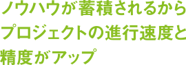 ノウハウが蓄積されるからプロジェクトの進行速度と精度がアップ