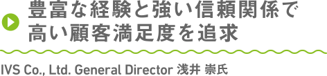 豊富な経験と強い信頼関係で高い顧客満足度を追求 IVS Co., Ltd. General Director 浅井 崇氏